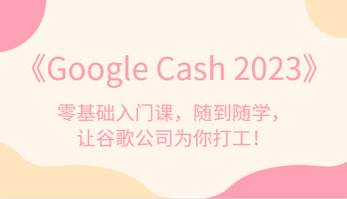 《Google Cash 2023》零基础入门课，随到随学，让谷歌公司为你打工！汇创网-网创项目_汇创网_中创网_福缘网_冒泡网_资源整合平台汇创网