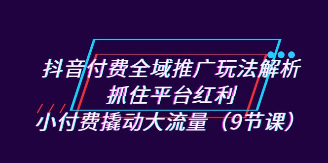 抖音付费全域推广玩法解析：抓住平台红利，小付费撬动大流量（9节课）汇创网-网创项目_汇创网_中创网_福缘网_冒泡网_资源整合平台汇创网