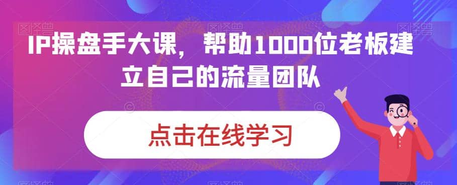 IP-操盘手大课，帮助1000位老板建立自己的流量团队（13节课）汇创网-网创项目_汇创网_中创网_福缘网_冒泡网_资源整合平台汇创网