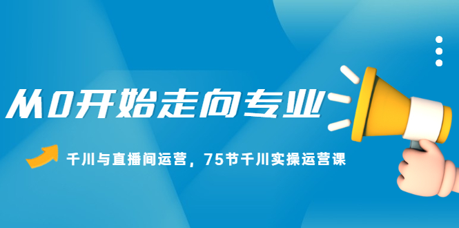从0开始走向专业，千川与直播间运营，75节千川实操运营课网创项目_汇创网_中创网_福缘网_冒泡网_资源整合平台汇创网