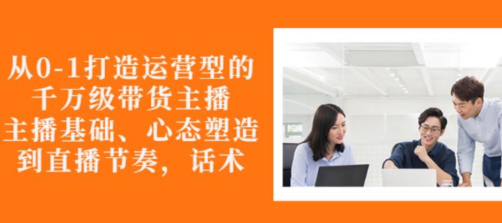 从0-1打造运营型的带货主播：主播基础、心态塑造，能力培养到直播节奏，话术进行全面讲解汇创网-网创项目_汇创网_中创网_福缘网_冒泡网_资源整合平台汇创网