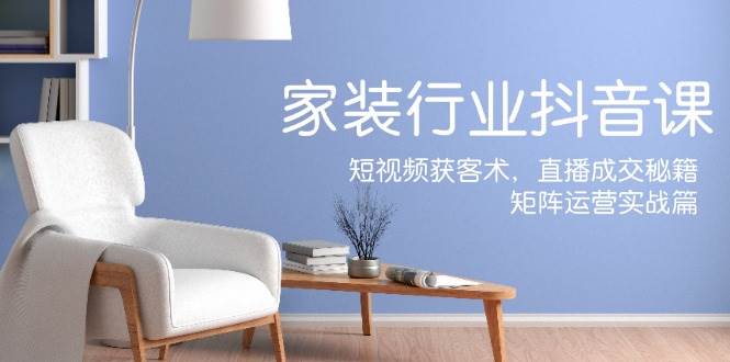 家装抖音课：短视频获客术，直播成交秘籍，矩阵运营实战篇汇创网-网创项目_汇创网_中创网_福缘网_冒泡网_资源整合平台汇创网