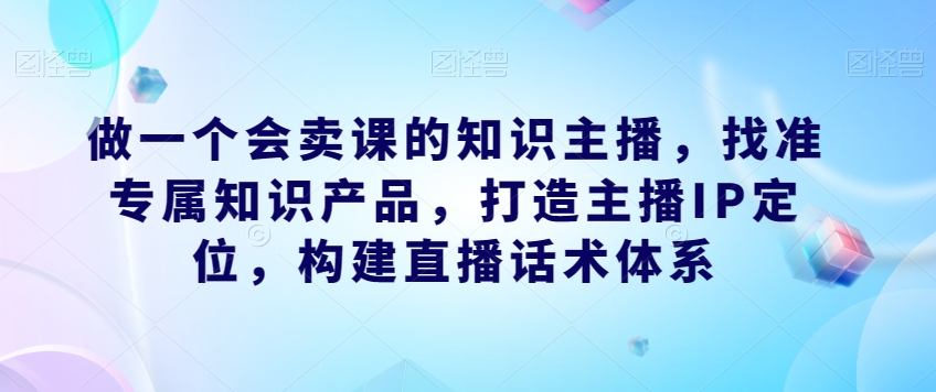 做一个会卖课的知识主播，找准专属知识产品，打造主播IP定位，构建直播话术体系汇创网-网创项目_汇创网_中创网_福缘网_冒泡网_网创项目平台汇创网