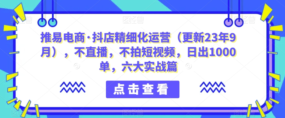 推易电商·抖店精细化运营（更新23年9月），不直播，不拍短视频，日出1000单，六大实战篇汇创网-网创项目_汇创网_中创网_福缘网_冒泡网_资源整合平台汇创网