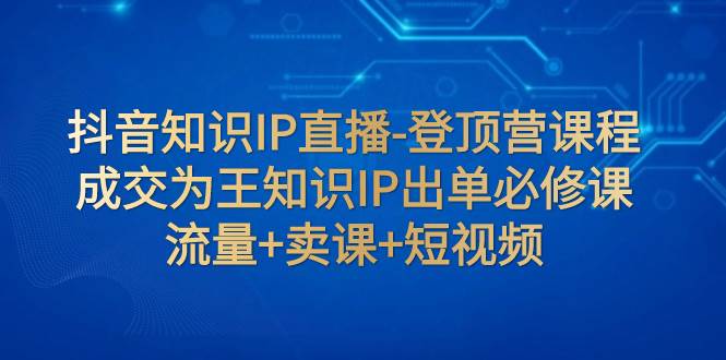 抖音知识IP直播-登顶营课程：成交为王知识IP出单必修课  流量+卖课+短视频网创项目_汇创网_中创网_福缘网_冒泡网_资源整合平台汇创网