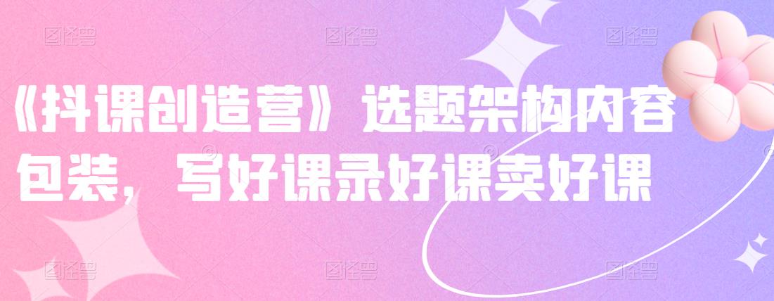 《抖课创造营》选题架构内容包装，写好课录好课卖好课网创项目_汇创网_中创网_福缘网_冒泡网_资源整合平台汇创网