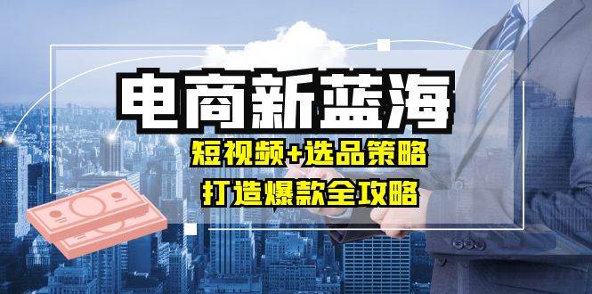 （12677期）商家必看电商新蓝海：短视频+选品策略，打造爆款全攻略，月入10w+汇创网-网创项目_汇创网_中创网_福缘网_冒泡网_资源整合平台汇创网