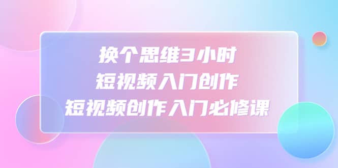 换个思维3小时短视频入门创作，短视频创作入门必修课汇创网-网创项目_汇创网_中创网_福缘网_冒泡网_资源整合平台汇创网