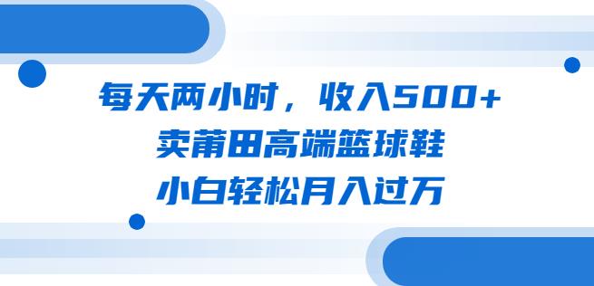 每天两小时，收入500+，卖莆田高端篮球鞋，小白轻松月入过万（教程+素材）【揭秘】汇创网-网创项目_汇创网_中创网_福缘网_冒泡网_资源整合平台汇创网