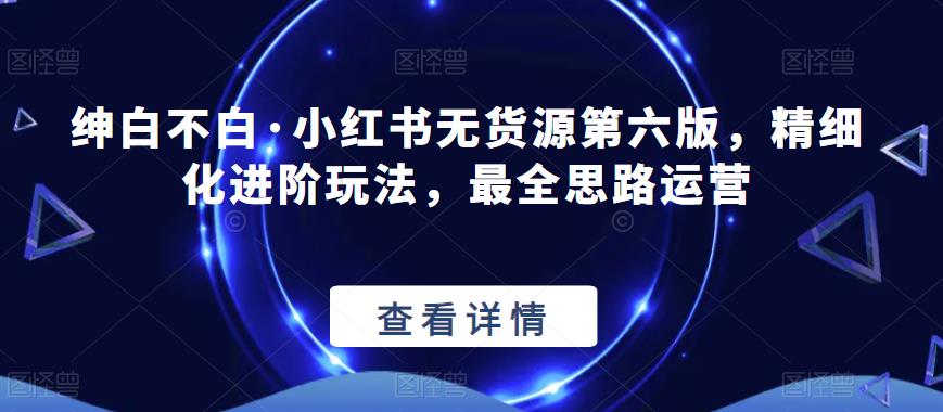 绅白不白·小红书无货源第六版，精细化进阶玩法，最全思路运营汇创网-网创项目_汇创网_中创网_福缘网_冒泡网_资源整合平台汇创网