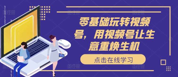 零基础玩转视频号，用视频号让生意重焕生机汇创网-网创项目_汇创网_中创网_福缘网_冒泡网_资源整合平台汇创网