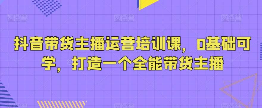 抖音带货主播运营培训课，0基础可学，打造一个全能带货主播汇创网-网创项目_汇创网_中创网_福缘网_冒泡网_网创项目平台汇创网