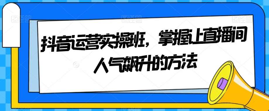 抖音运营实操班，掌握让直播间人气飙升的方法网创项目_汇创网_中创网_福缘网_冒泡网_资源整合平台汇创网