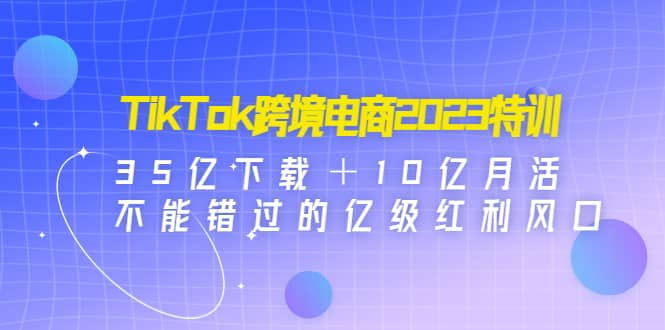 TikTok跨境电商2023特训：35亿下载＋10亿月活，不能错过的亿级红利风口汇创网-网创项目_汇创网_中创网_福缘网_冒泡网_资源整合平台汇创网
