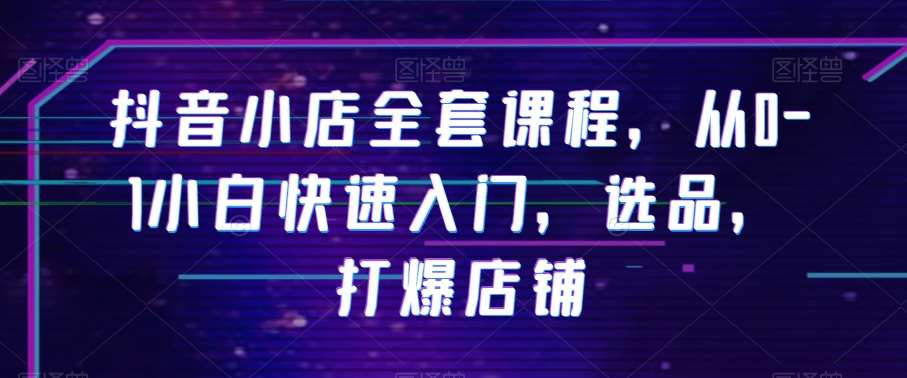 抖音小店全套课程，从0-1小白快速入门，选品，打爆店铺汇创网-网创项目_汇创网_中创网_福缘网_冒泡网_资源整合平台汇创网
