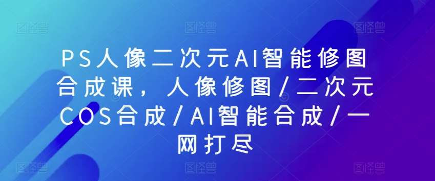 PS人像二次元AI智能修图合成课，人像修图/二次元COS合成/AI智能合成/一网打尽汇创网-网创项目_汇创网_中创网_福缘网_冒泡网_网创项目平台汇创网
