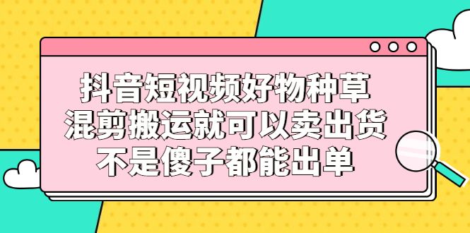 抖音短视频好物种草，混剪搬运就可以卖出货，不是傻子都能出单汇创网-网创项目_汇创网_中创网_福缘网_冒泡网_资源整合平台汇创网