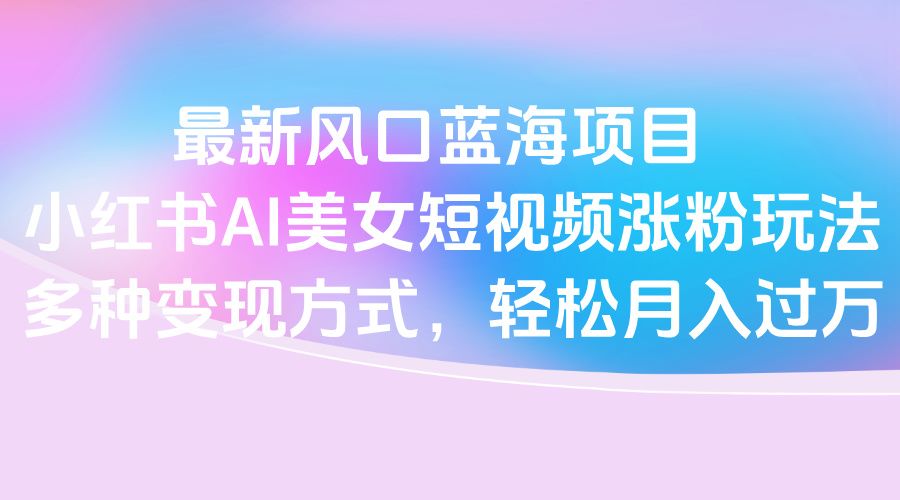 最新风口蓝海项目，小红书AI美女短视频涨粉玩法，多种变现方式轻松月入过万汇创网-网创项目_汇创网_中创网_福缘网_冒泡网_资源整合平台汇创网