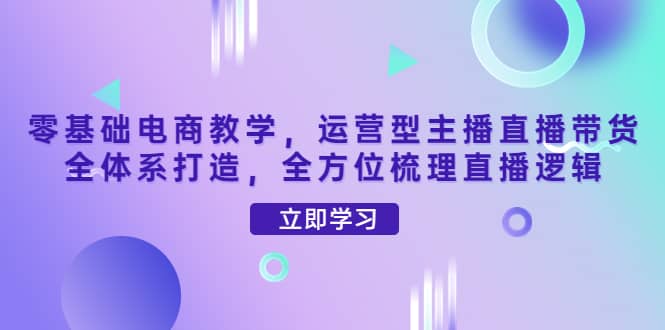 零基础电商教学，运营型主播直播带货全体系打造，全方位梳理直播逻辑汇创网-网创项目_汇创网_中创网_福缘网_冒泡网_资源整合平台汇创网