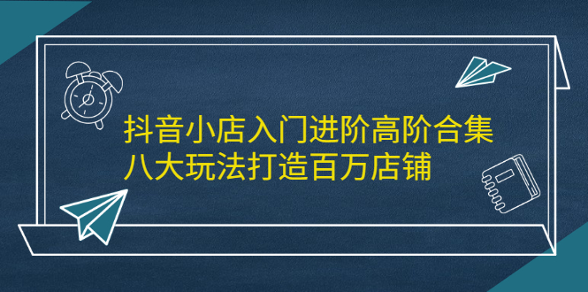 抖音小店入门进阶高阶合集，八大玩法打造百万店铺网创项目_汇创网_中创网_福缘网_冒泡网_资源整合平台汇创网