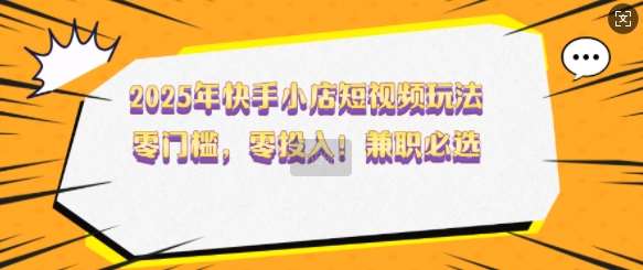 2025年快手小店短视频玩法，零门槛，零投入，兼职必选【揭秘】汇创网-网创项目_汇创网_中创网_福缘网_冒泡网_资源整合平台汇创网