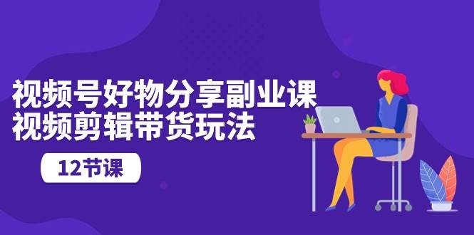 视频号好物分享副业课，视频剪辑带货玩法（12节课）汇创网-网创项目_汇创网_中创网_福缘网_冒泡网_资源整合平台汇创网