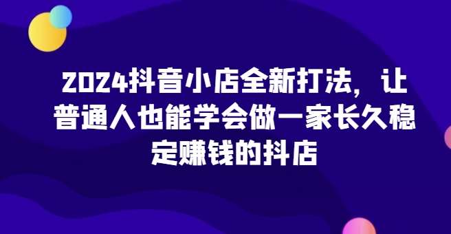 2024抖音小店全新打法，让普通人也能学会做一家长久稳定赚钱的抖店（更新）汇创网-网创项目_汇创网_中创网_福缘网_冒泡网_资源整合平台汇创网