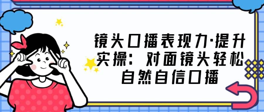 镜头口播表现力·提升实操：对面镜头轻松自然自信口播（23节课）汇创网-网创项目_汇创网_中创网_福缘网_冒泡网_资源整合平台汇创网