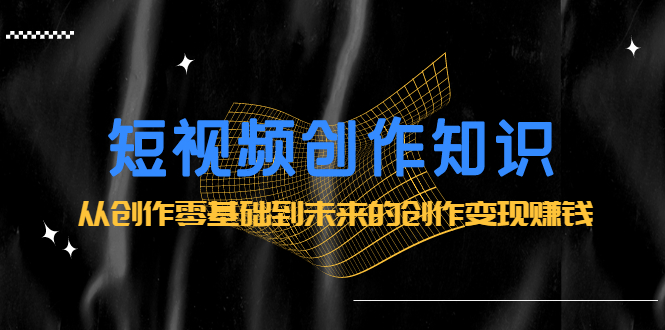 短视频创作知识：从创作零基础到未来的创作变现赚钱网创项目_汇创网_中创网_福缘网_冒泡网_资源整合平台汇创网