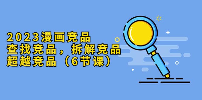 2023漫画竞品，查找竞品，拆解竞品，超越竞品（6节课）汇创网-网创项目_汇创网_中创网_福缘网_冒泡网_资源整合平台汇创网