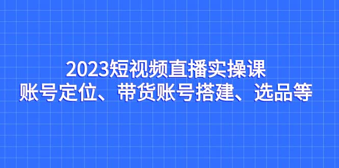 2023短视频直播实操课，账号定位、带货账号搭建、选品等汇创网-网创项目_汇创网_中创网_福缘网_冒泡网_资源整合平台汇创网