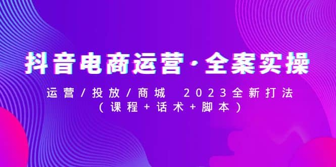 抖音电商运营·全案实操：运营/投放/商城 2023全新打法汇创网-网创项目_汇创网_中创网_福缘网_冒泡网_资源整合平台汇创网