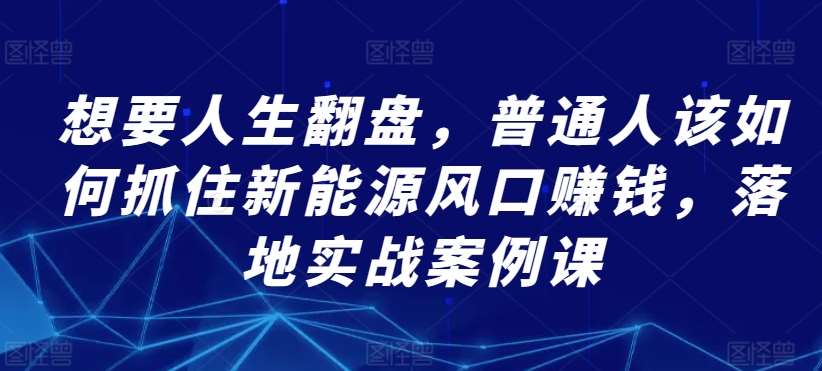 想要人生翻盘，普通人该如何抓住新能源风口赚钱，落地实战案例课汇创网-网创项目_汇创网_中创网_福缘网_冒泡网_资源整合平台汇创网