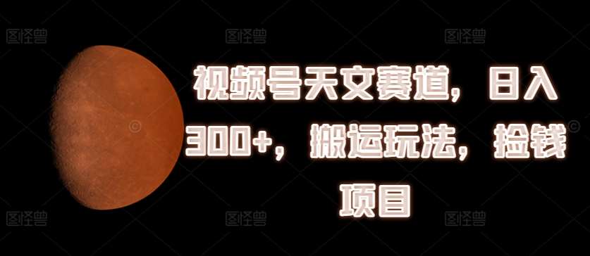 视频号天文赛道，日入300+，搬运玩法，捡钱项目【揭秘】汇创网-网创项目_汇创网_中创网_福缘网_冒泡网_资源整合平台汇创网
