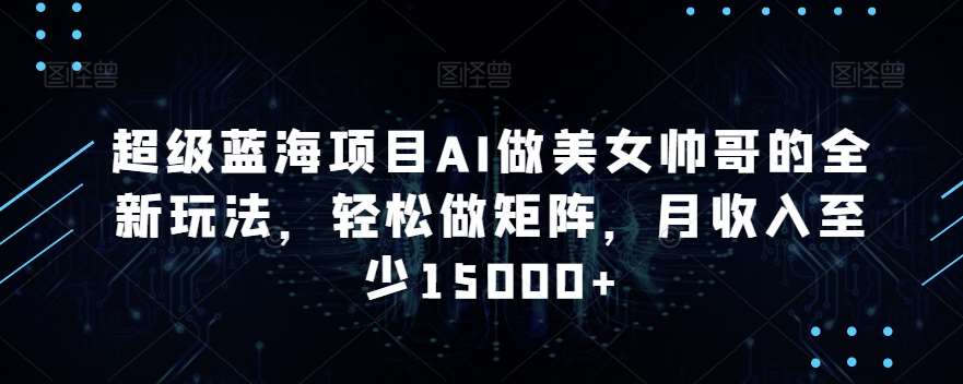 超级蓝海项目AI做美女帅哥的全新玩法，轻松做矩阵，月收入至少15000+【揭秘】网创项目_汇创网_中创网_福缘网_冒泡网_资源整合平台汇创网