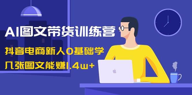 AI图文带货训练营：抖音电商新人0基础学，几张图文能赚1.4w+网创项目_汇创网_中创网_福缘网_冒泡网_资源整合平台汇创网