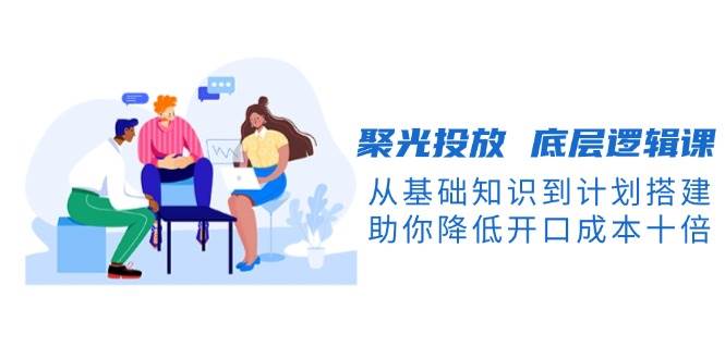 （13844期）聚光投放 底层逻辑课，从基础知识到计划搭建，助你降低开口成本十倍汇创网-网创项目_汇创网_中创网_福缘网_冒泡网_资源整合平台汇创网