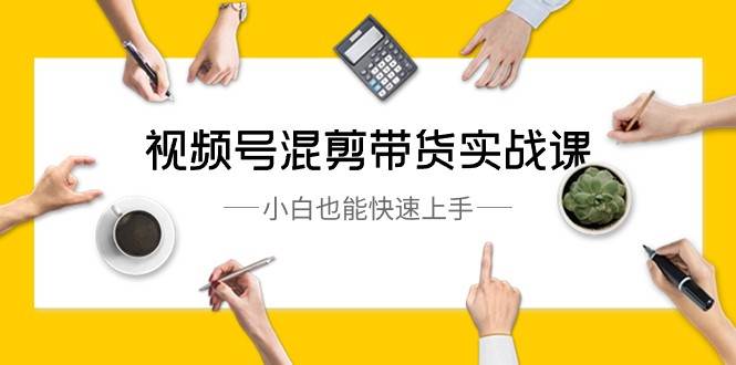 视频号混剪带货实战课，小白也能快速上手（10节课）汇创网-网创项目_汇创网_中创网_福缘网_冒泡网_资源整合平台汇创网