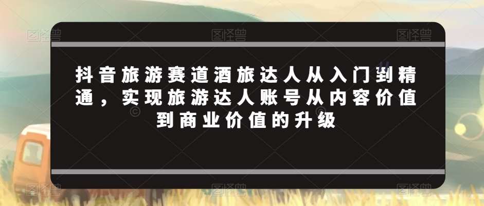 抖音旅游赛道酒旅达人从入门到精通，实现旅游达人账号从内容价值到商业价值的升级汇创网-网创项目_汇创网_中创网_福缘网_冒泡网_资源整合平台汇创网
