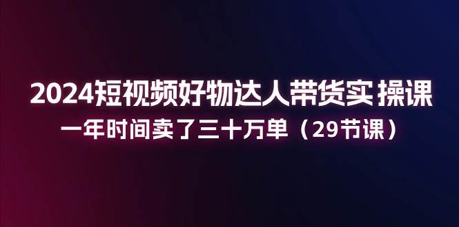 （11289期）2024短视频好物达人带货实操课：一年时间卖了三十万单（29节课）汇创网-网创项目_汇创网_中创网_福缘网_冒泡网_资源整合平台汇创网
