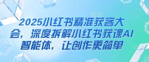 2025小红书精准获客大会，深度拆解小红书获课AI智能体，让创作更简单汇创网-网创项目_汇创网_中创网_福缘网_冒泡网_资源整合平台汇创网