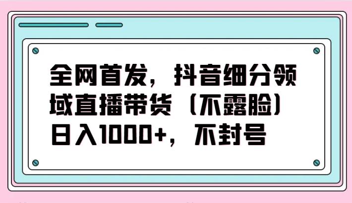 全网首发，抖音细分领域直播带货（不露脸）项目，日入1000+，不封号汇创网-网创项目_汇创网_中创网_福缘网_冒泡网_网创项目平台汇创网