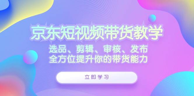 （12573期）京东短视频带货教学：选品、剪辑、审核、发布，全方位提升你的带货能力汇创网-网创项目_汇创网_中创网_福缘网_冒泡网_资源整合平台汇创网