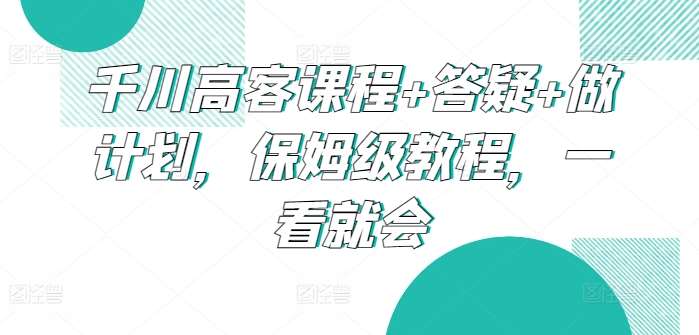 千川高客课程+答疑+做计划，保姆级教程，一看就会汇创网-网创项目_汇创网_中创网_福缘网_冒泡网_资源整合平台汇创网