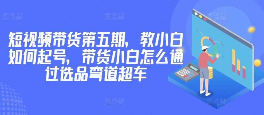 价值2980短视频带货第五期，教小白如何起号，带货小白怎么通过选品弯道超车汇创网-网创项目_汇创网_中创网_福缘网_冒泡网_资源整合平台汇创网