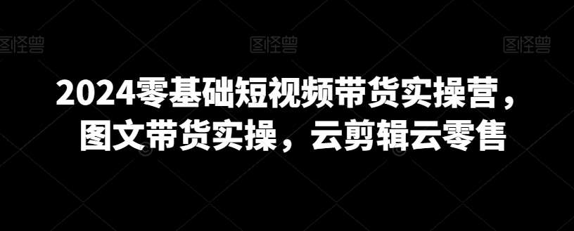2024零基础短视频带货实操营，图文带货实操，云剪辑云零售汇创网-网创项目_汇创网_中创网_福缘网_冒泡网_资源整合平台汇创网