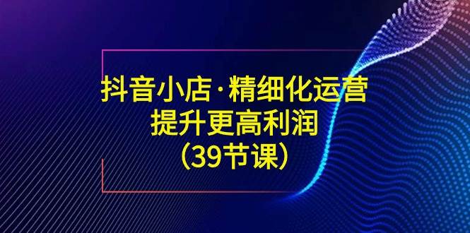 （8850期）抖音小店·精细化运营：提升·更高利润（39节课）汇创网-网创项目_汇创网_中创网_福缘网_冒泡网_资源整合平台汇创网