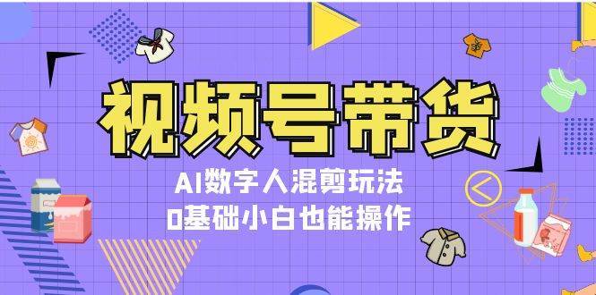 视频号带货，AI数字人混剪玩法，0基础小白也能操作汇创网-网创项目_汇创网_中创网_福缘网_冒泡网_资源整合平台汇创网