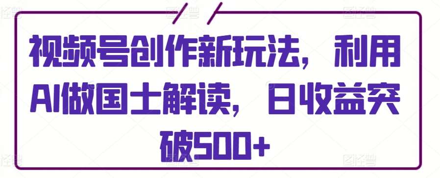 视频号创作新玩法，利用AI做国士解读，日收益突破500+【揭秘】汇创网-网创项目_汇创网_中创网_福缘网_冒泡网_资源整合平台汇创网