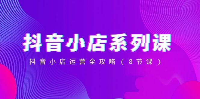 抖音小店-系列课，抖音小店运营全攻略（8节课）汇创网-网创项目_汇创网_中创网_福缘网_冒泡网_资源整合平台汇创网